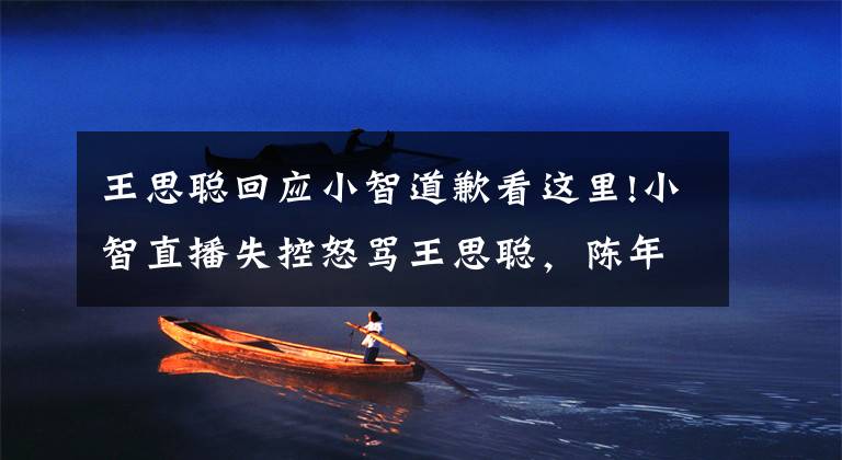 王思聪回应小智道歉看这里!小智直播失控怒骂王思聪,陈年往事再度被翻起,小智回应打脸了