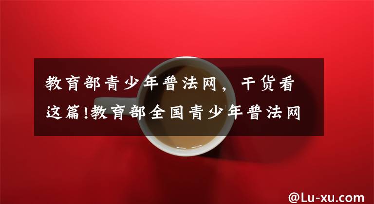 教育部青少年普法网,干货看这篇!教育部全国青少年普法网怎么注册登录 学生账号初始默认密码