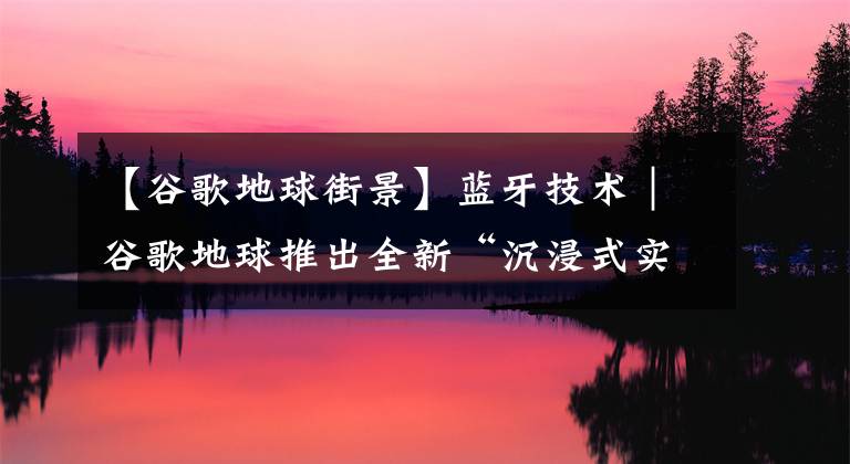 【谷歌地球街景】蓝牙技术｜谷歌地球推出全新“沉浸式实景”，元宇宙将更进一步