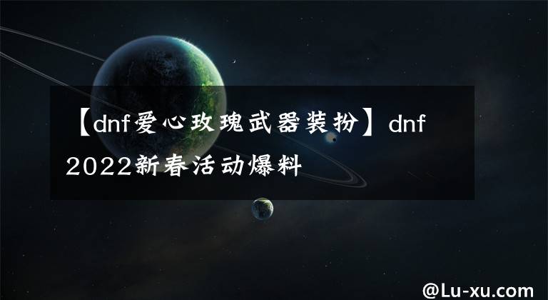 【dnf爱心玫瑰武器装扮】dnf2022新春活动爆料