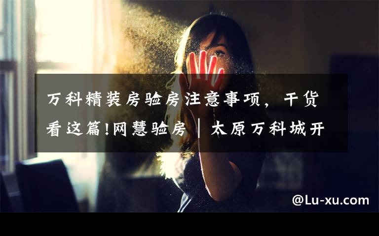 万科精装房验房注意事项,干货看这篇!网慧验房|太原万科城开放日第二天,来看验房问题汇总!