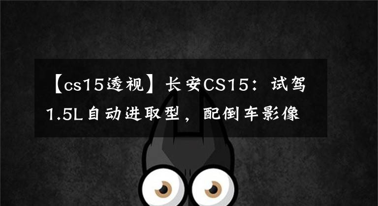 【cs15透视】长安CS15：试驾1.5L自动进取型，配倒车影像+定速巡航！