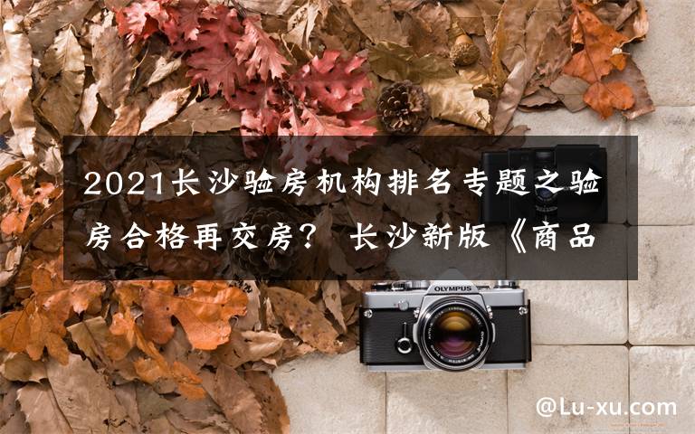 2021长沙验房机构排名专题之验房合格再交房？ 长沙新版《商品房合同》你说了算