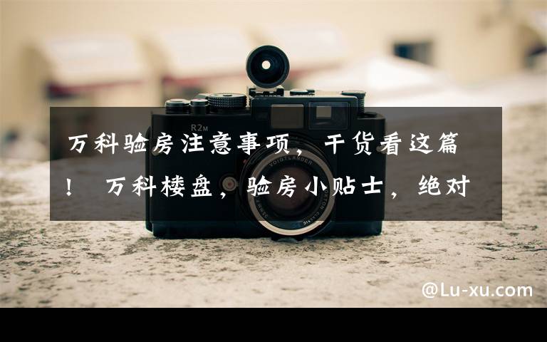 万科验房注意事项,干货看这篇!万科楼盘,验房小贴士,绝对值得收藏的葵花宝典