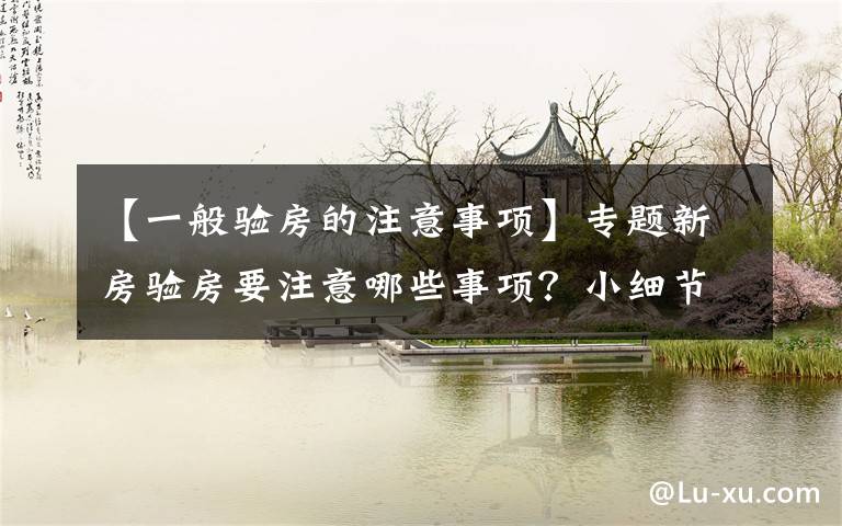 【一般验房的注意事项】专题新房验房要注意哪些事项?小细节不要忽视