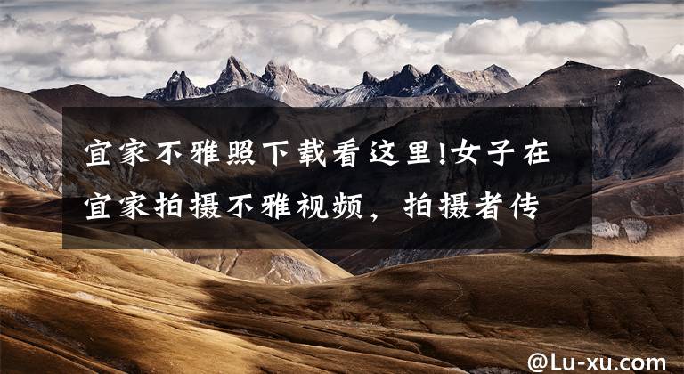 宜家不雅照下载看这里!女子在宜家拍摄不雅视频,拍摄者传播者等该担何责