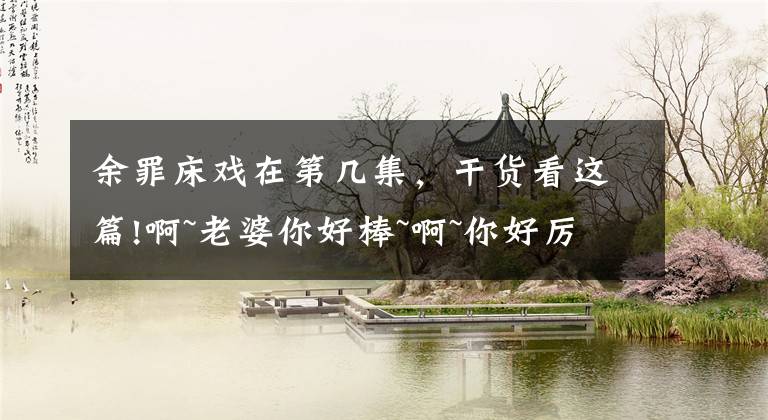 余罪床戏在第几集,干货看这篇!啊~老婆你好棒~啊~你好厉害啊~