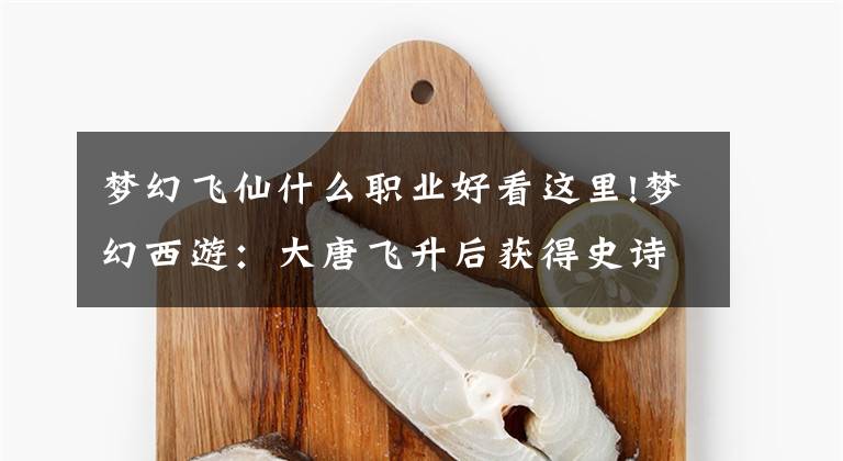 梦幻飞仙什么职业好看这里!梦幻西游：大唐飞升后获得史诗级加强？飞升之后选这些门派就对了