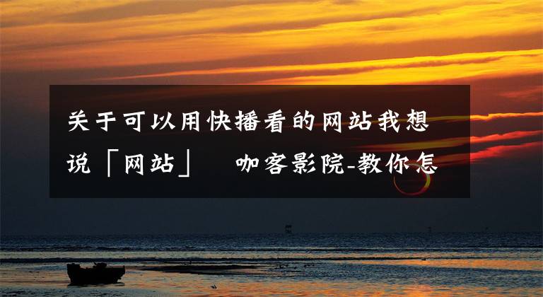 关于可以用快播看的网站我想说「网站」咖客影院-教你怎么不用会员享受高品质电影观看
