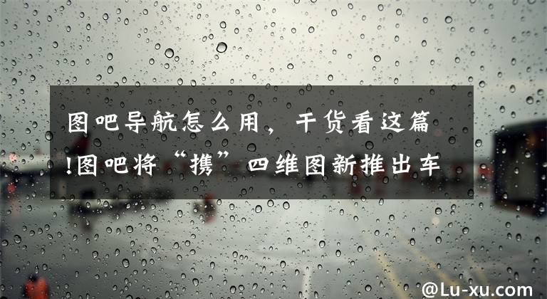图吧导航怎么用,干货看这篇!图吧将“携”四维图新推出车载导航软件