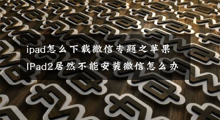 ipad怎么下载微信专题之苹果IPad2居然不能安装微信怎么办？微信与此IPad不兼容