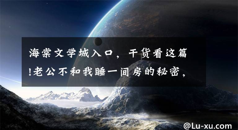 海棠文学城入口，干货看这篇!老公不和我睡一间房的秘密，曝光了（114-116）