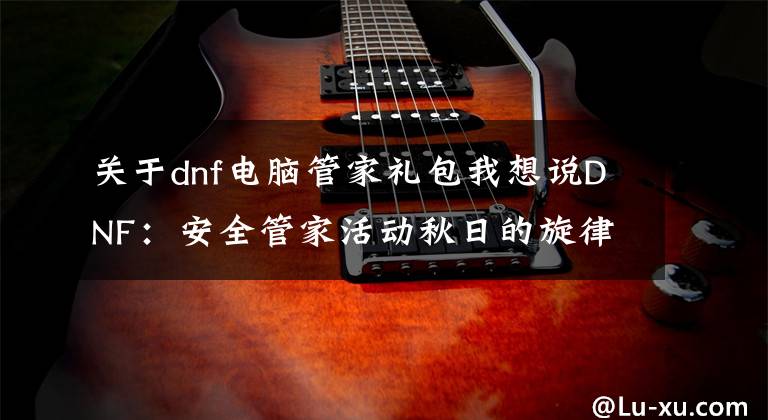关于dnf电脑管家礼包我想说DNF:安全管家活动秋日的旋律!送10天黑钻、升级卷、PL药