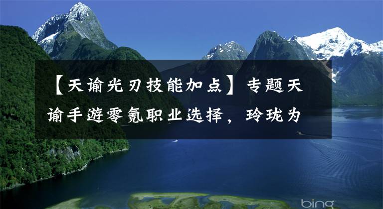 【天谕光刃技能加点】专题天谕手游零氪职业选择，玲珑为奶妈角色，光刃可担任队伍主C