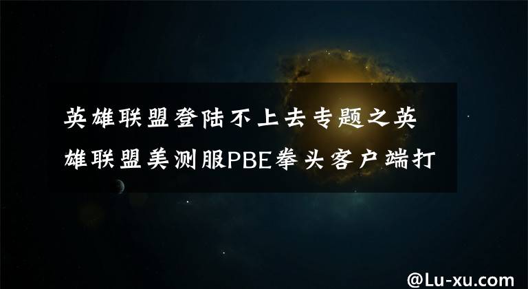 英雄联盟登陆不上去专题之英雄联盟美测服PBE拳头客户端打不开 进不去 登不上解决办法
