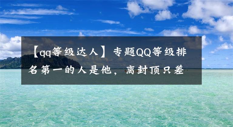 【qq等级达人】专题QQ等级排名第一的人是他,离封顶只差3级