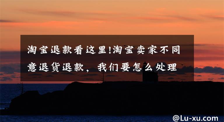淘宝退款看这里!淘宝卖家不同意退货退款,我们要怎么处理?