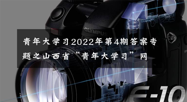 青年大学习2022年第4期答案专题之山西省“青年大学习”网上主题团课2022年第4期来啦！