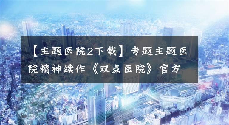 【主题医院2下载】专题主题医院精神续作《双点医院》官方中文免安装版下载