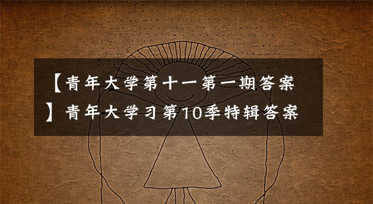 【青年大学第十一第一期答案】青年大学习第10季特辑答案大全 青年大学习第十季特辑答案汇总