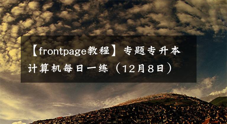 【frontpage教程】专题专升本计算机每日一练(12月8日)