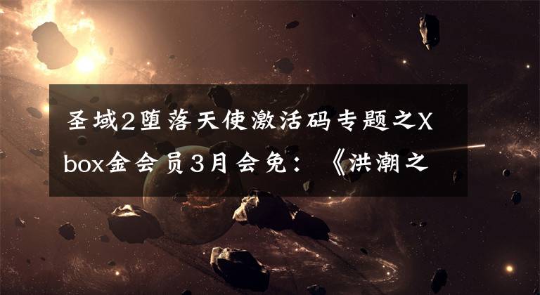 圣域2堕落天使激活码专题之Xbox金会员3月会免：《洪潮之焰》《圣域2》等