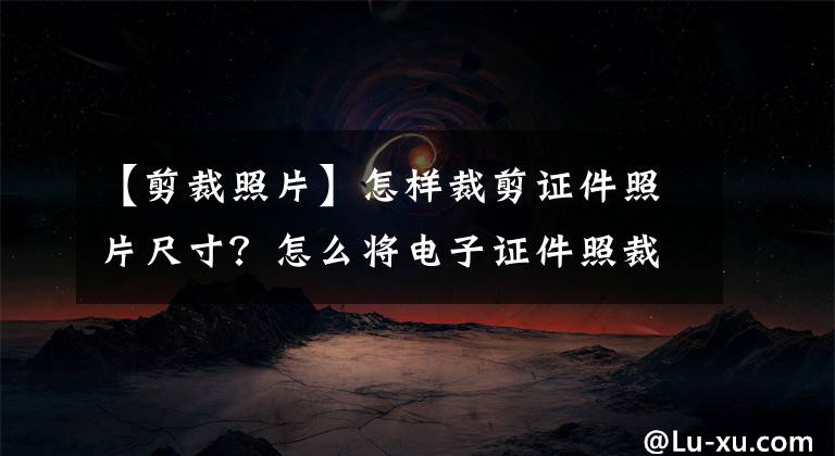 【剪裁照片】怎样裁剪证件照片尺寸？怎么将电子证件照裁剪成一寸？