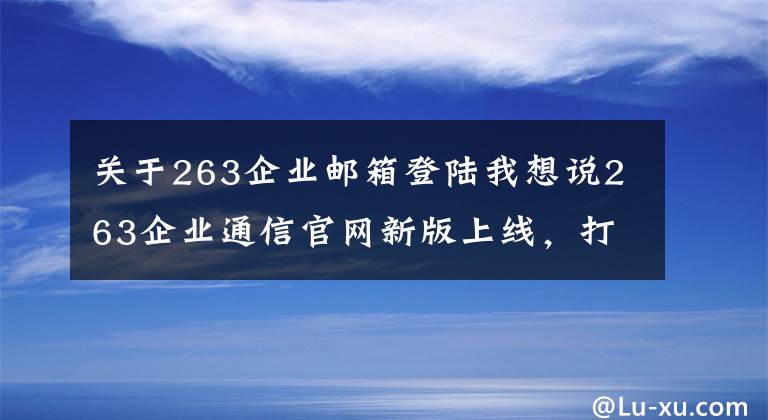 关于263企业邮箱登陆我想说263企业通信官网新版上线,打造一站式服务平台