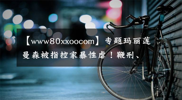 【www80xxoocom】专题玛丽莲曼森被指控家暴性虐！鞭刑、精神控制、嗑药强奸……简直魔鬼