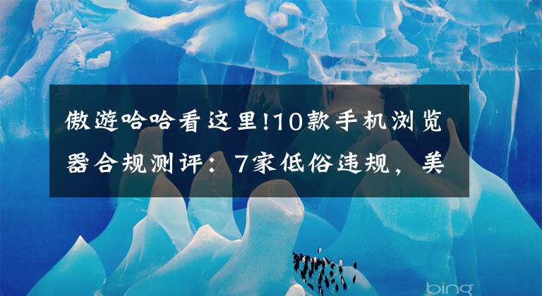 傲游哈哈看这里!10款手机浏览器合规测评：7家低俗违规，美容借贷广告成重灾区