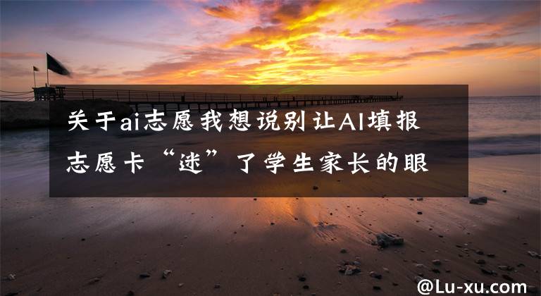 关于ai志愿我想说别让AI填报志愿卡“迷”了学生家长的眼