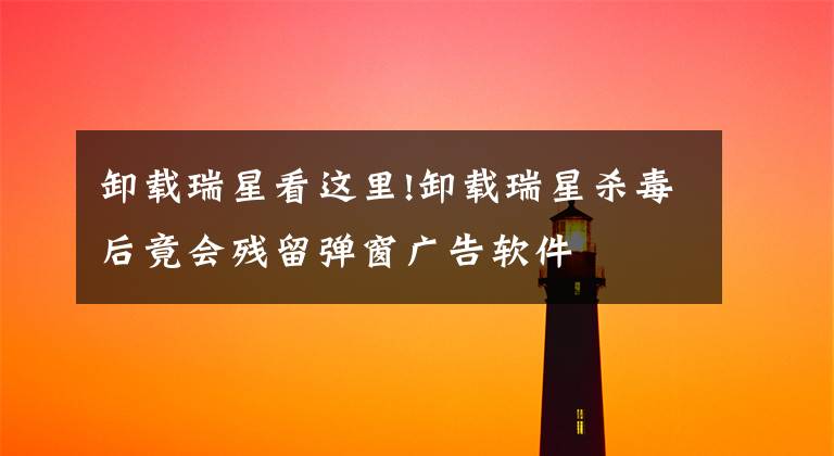 卸载瑞星看这里!卸载瑞星杀毒后竟会残留弹窗广告软件