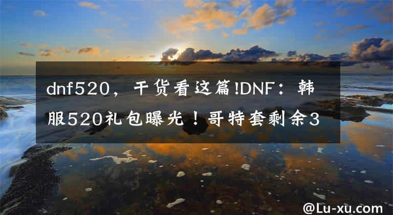 dnf520，干货看这篇!DNF：韩服520礼包曝光！哥特套剩余3职业已补齐，奶妈太好看了