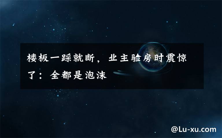 楼板一踩就断,业主验房时震惊了:全都是泡沫