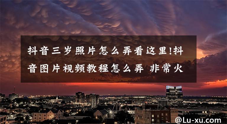 抖音三岁照片怎么弄看这里!抖音图片视频教程怎么弄 非常火的图片集教程来了