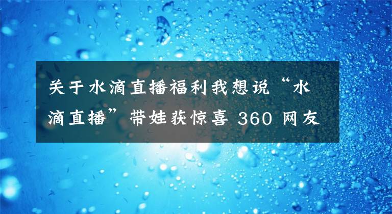 关于水滴直播福利我想说“水滴直播”带娃获惊喜 360 网友关怀“小艺萌”
