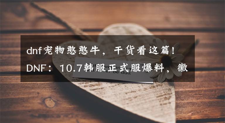 dnf宠物憨憨牛,干货看这篇!DNF:10.7韩服正式服爆料,徽章系统改版,堇青石可兑换浓缩