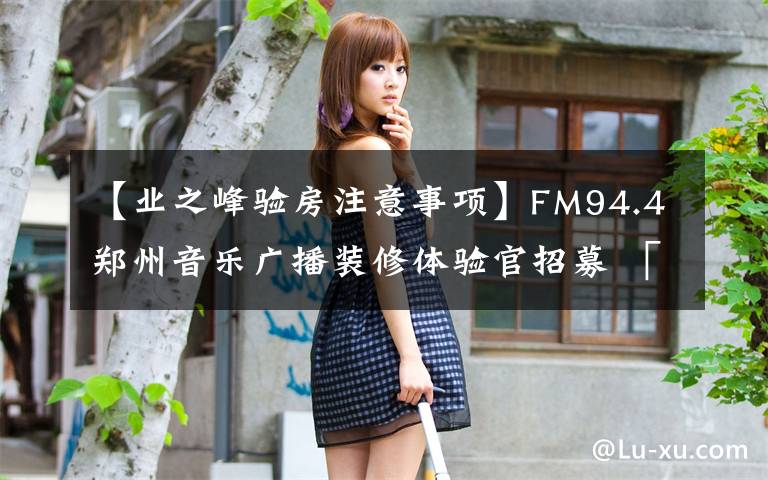 【业之峰验房注意事项】FM94.4郑州音乐广播装修体验官招募 「业之峰」——为什么要提前考虑装修?提前定装修有什么好处呢?