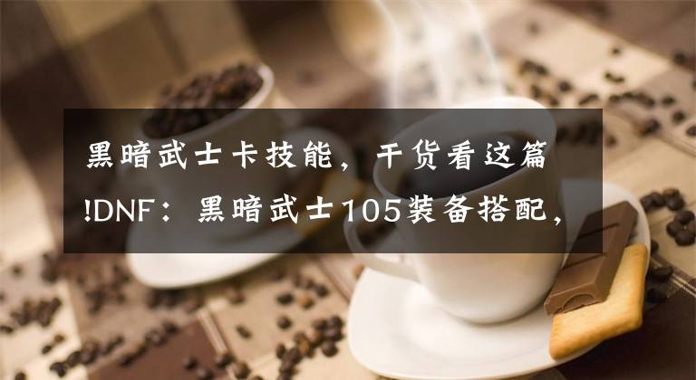 黑暗武士卡技能，干货看这篇!DNF：黑暗武士105装备搭配，以及对魔力手镯的思考