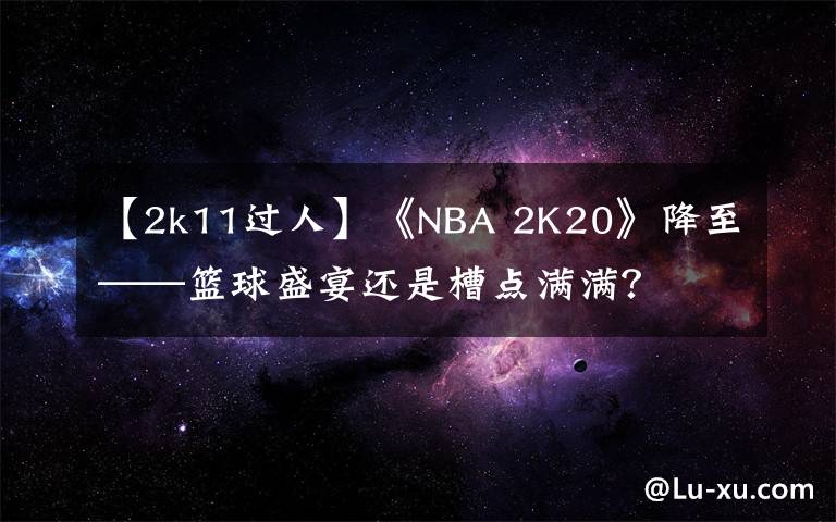 【2k11过人】《NBA 2K20》降至——篮球盛宴还是槽点满满?