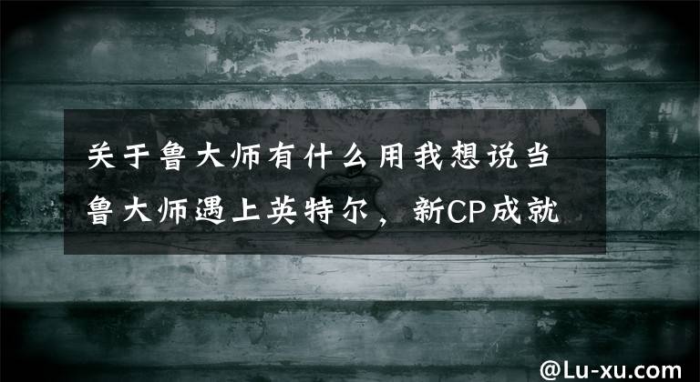 关于鲁大师有什么用我想说当鲁大师遇上英特尔，新CP成就卓越商务