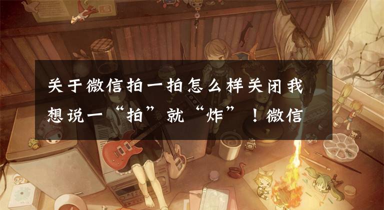 关于微信拍一拍怎么样关闭我想说一“拍”就“炸”!微信又上线新功能