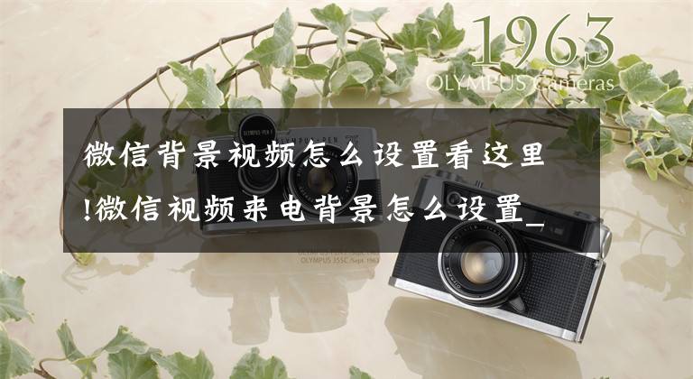 微信背景视频怎么设置看这里!微信视频来电背景怎么设置_微信视频来电背景的详细设置方法