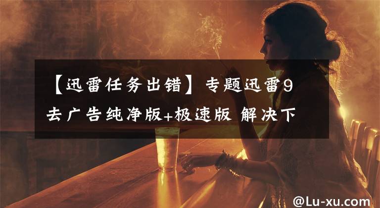 【迅雷任务出错】专题迅雷9 去广告纯净版+极速版 解决下载任务出错破解方法