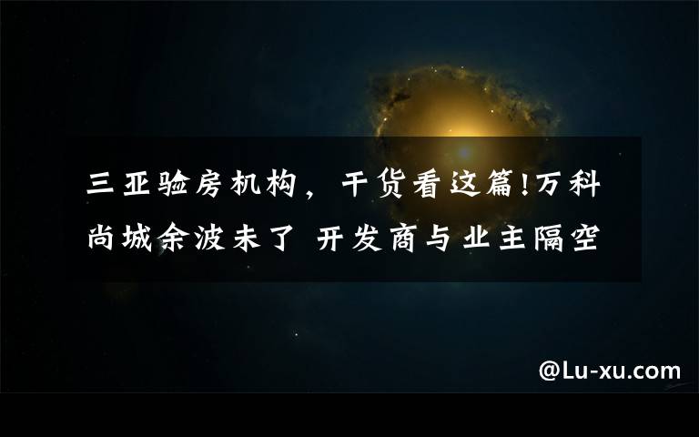 三亚验房机构,干货看这篇!万科尚城余波未了 开发商与业主隔空对战