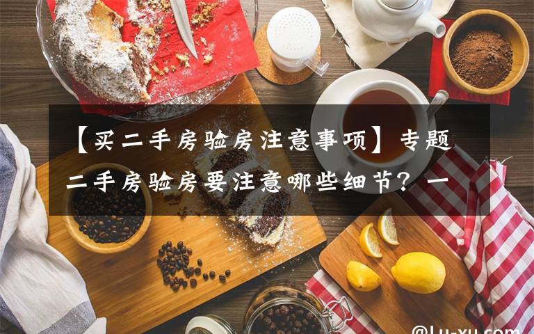 【买二手房验房注意事项】专题二手房验房要注意哪些细节?一点都不能忽略