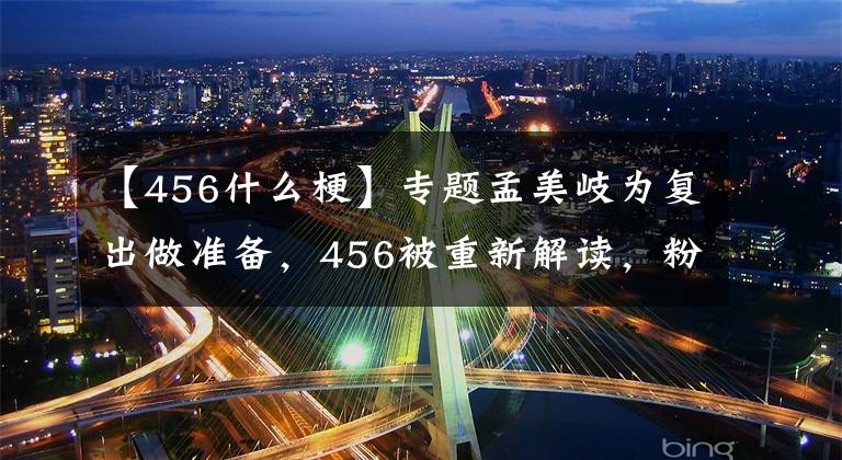 【456什么梗】专题孟美岐为复出做准备,456被重新解读,粉丝到处传孟美岐事件反转