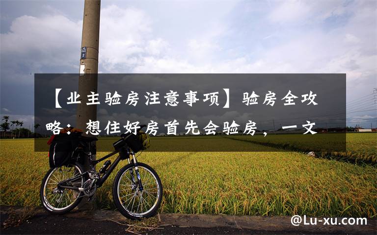 【业主验房注意事项】验房全攻略:想住好房首先会验房,一文详解建议收藏