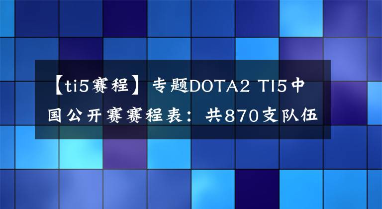 【ti5赛程】专题DOTA2 TI5中国公开赛赛程表:共870支队伍分组出炉 5月16开赛