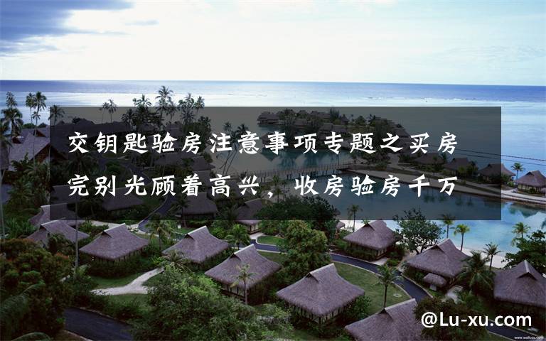 交钥匙验房注意事项专题之买房完别光顾着高兴,收房验房千万记得做这几件事!